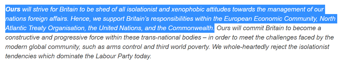 ... will strive for Britain to be shed of all isolationist and xenophobic attitudes towards the management of our nations foreign affairs. Hence, we support Britain’s responsibilities within the European Economic Community, North Atlantic Treaty Organisation, the United Nations, and the Commonwealth. Ours will commit Britain to become a constructive and progressive force within these trans-national bodies.
...
We whole-heartedly reject the isolationist tendencies which dominate the Labour Party today.