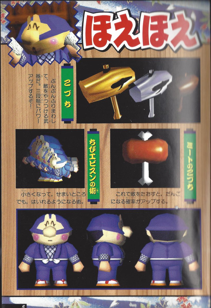 In Mystical Ninja Starring Goemon, Ebisumaru uses a mallet as his primary weapon, which can get upgraded. His secondary is a Meatsaw Hammer, which has a greater chance of dropping odango. His tertiary is a camera which can make ghosts appear and reveal Dharumanyo's weak spot.