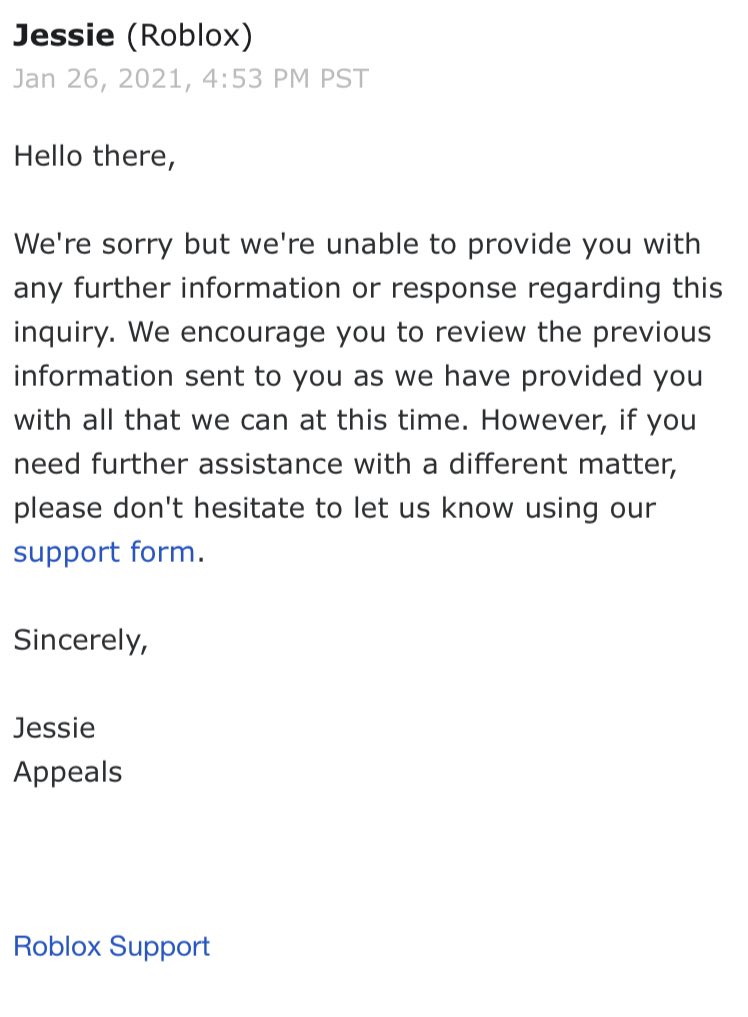 Hi Ronald, 'Thank you for contacting Roblox Customer Support. This is a  form message to help expedite your inquiry. Please review and follow the  instructions below in order to verify and proceed