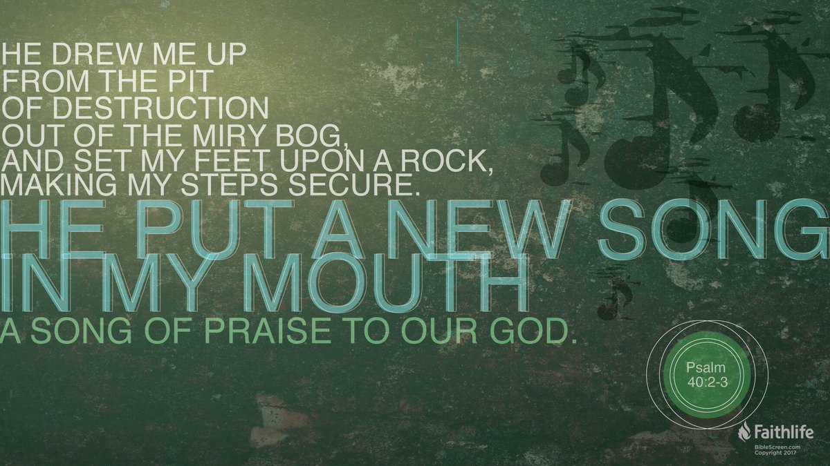 He brought me up out of the pit of destruction, out of the miry clay, And He set my feet upon a rock making my footsteps firm. He put a new song in my mouth, a song of praise to our God; Many will see and fear And will trust in the Lord. Psalm 40:2-3 NASB1995