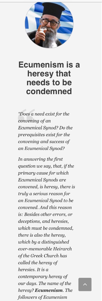 The danger coming from Ecumenism is unimaginable. And only for the condemnation of Ecumenism as a frightful heresy ravaging all of Orthodoxy it is necessary for an Ecumenical Synod to be convened.”–Bishop Augoustinos Kantiotis (+2010),