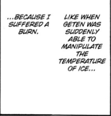 In high stress situations, quirks are capable of awakening, evolving new strengths or effects. Geten underwent a Quirk Awakening, increasing his capabilities from just "manipulating ice" to also being able to manipulate the temperature of the ice.