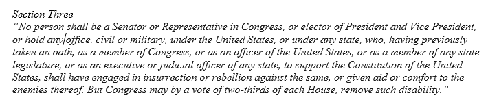 Enacted immediately after the Civil War, 14th Amendment is best known for its equal protection powers but Sect 3 prohibits those that “engaged in insurrection or rebellion” or gave “aid or comfort” to those efforts from holding future public office. 3/  https://constitutioncenter.org/interactive-constitution/amendment/amendment-xiv
