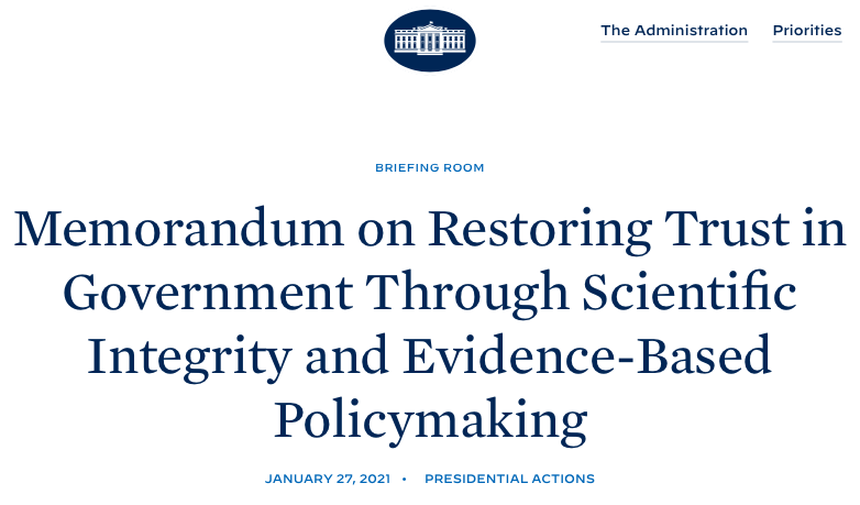 President Joe Biden has issued his Memorandum on Restoring Trust in Government Through Scientific Integrity and Evidence-Based Policymaking.  https://www.whitehouse.gov/briefing-room/presidential-actions/2021/01/27/memorandum-on-restoring-trust-in-government-through-scientific-integrity-and-evidence-based-policymaking/ Here are some highlights: