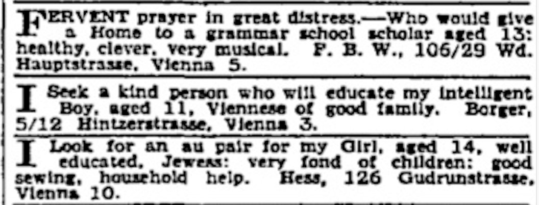 "I seek a kind person who will educate my intelligent boy, aged 11."  This was the personal ad my Viennese grandparents put in the Manchester Guardian in August 1938, looking for someone to take in my father.  It saved his life.  He was fostered by a wonderful Welsh couple.