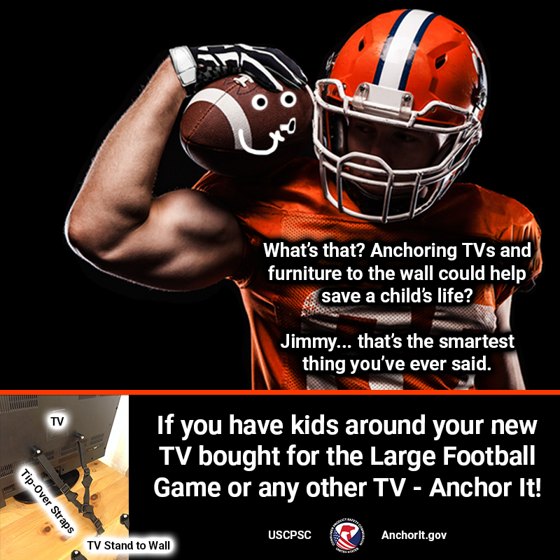 A very strong football player holding a football that has a face and is whispering. The text reads: What's that? Anchoring TVs and furniture to the wall could help save a child's life? Jimmy... that's the smartest thing you've ever said. In the lower-left corner there is a picture of a TV anchored to a TV stand which is then anchored to the wall. More text reads: If you have kids around your new TV bought for the Large Football Game or any other TV - Anchor It!
