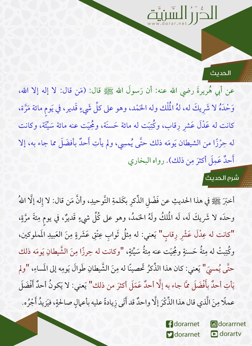 قال رسول الله ﷺ : (من قال: لا إله إلا الله، وحده لا شريك له، له الملك وله الحمد، وهو على كل شيء قدير، في يوم مائة مرة، كانت له عدل عشر رقاب، وكتبت له مائة حسنة، ومحيت عنه مائة سيئة، وكانت له حرزا من الشيطان يومه ذلك حتى يمسي ولم يأت أحد بأفضل مما جاء به إلا أحد عمل أكثر من ذلك).