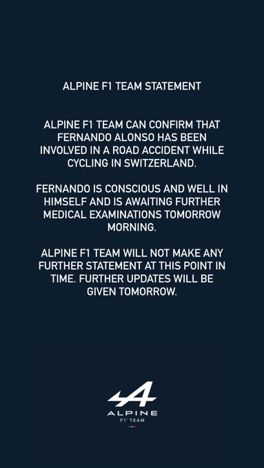 Alpine F1 Team Statement
Alpine F1 Team can confirm that Fernando Alonso has been involved in a road accident while cycling in Switzerland.
 
Fernando is conscious and well in himself and is awaiting further medical examinations tomorrow morning.
 
Alpine F1 Team will not make any further statement at this point in time. Further updates will be given tomorrow.