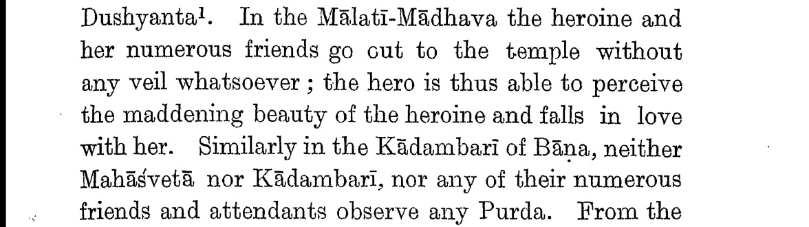 In Malati-Madhava the heroine goes to the temple without a veil. Because of this the hero sees her beauty and falls in love with her. Similarly, in the Kadambari of Bana, neither Mahashveta nor Kadambari not their friends and attendents, no one observes purdah.