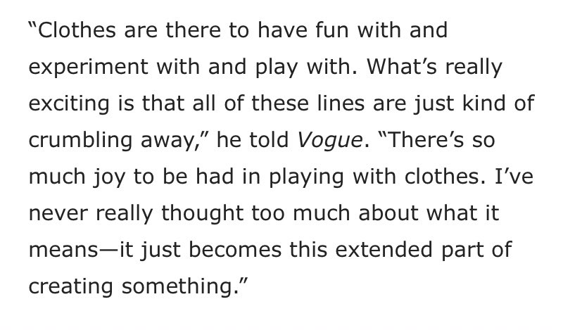 & has commented on how he feels clothing is very freeing & that the set genders in clothing are becoming blurred. he isn’t afraid to push the boundaries of what is stereotypically male or female allowing others to feel comfortable to be who they are around him or because of him