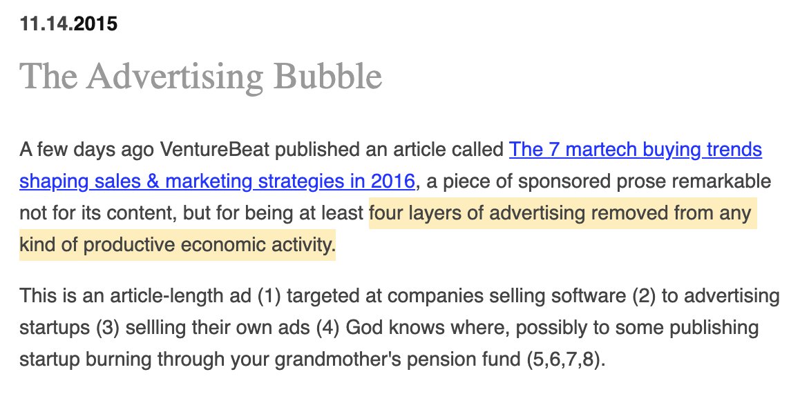 Extract from 2015 blog post on idlewords.com called "the advertising bubble". "A few days ago VentureBeat published an article called The 7 martech buying trends shaping sales & marketing strategies in 2016, a piece of sponsored prose remarkable not for its content, but for being at least four layers of advertising removed from any kind of productive economic activity.

This is an article-length ad (1) targeted at companies selling software (2) to advertising startups (3) sellling their own ads (4) God knows where, possibly to some publishing startup burning through your grandmother's pension fund (5,6,7,8)."