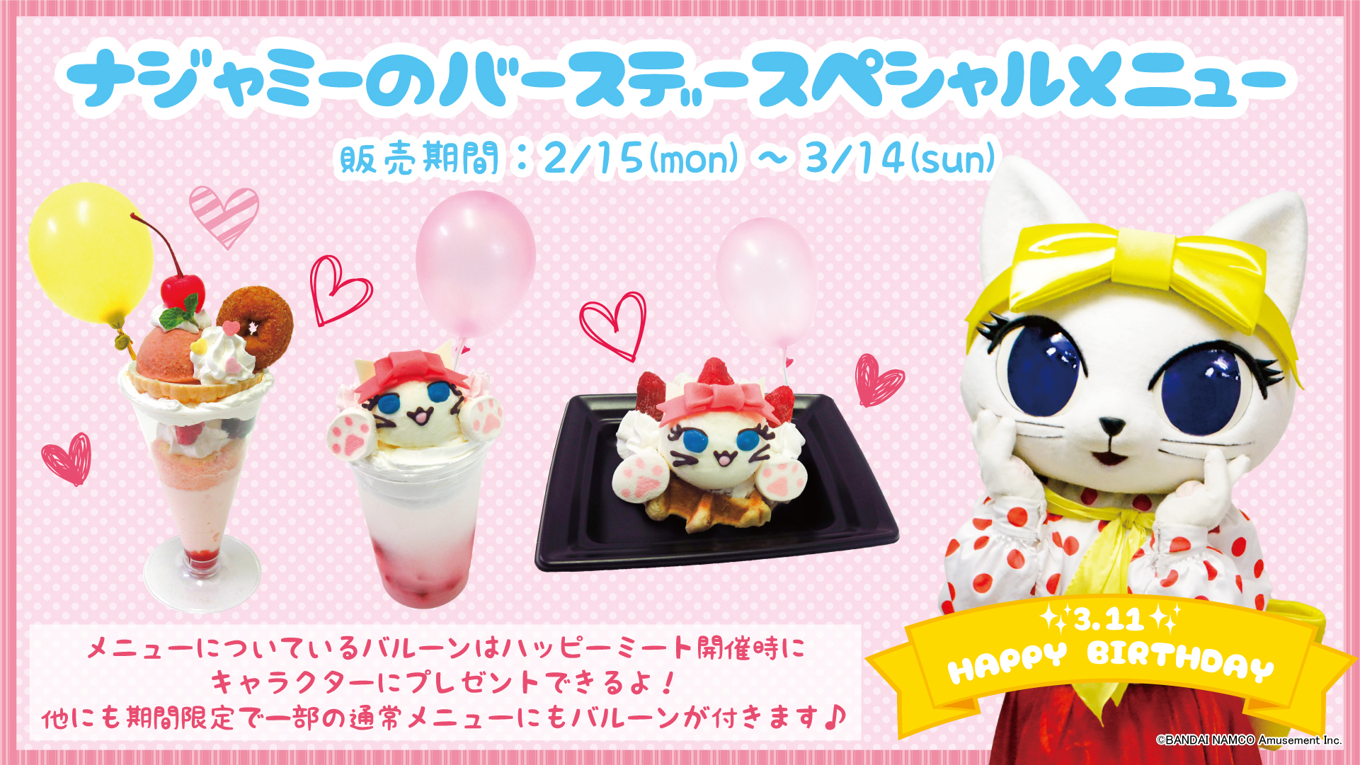Namjatown ナンジャタウン おしらせ 2月15日 月 から3月14日 日 の期間 ナジャミーのバースデースペシャルメニューが登場 スペシャルメニューについているバルーン はハッピーミート開催時にキャラクターにお渡しが可能です スケジュールは Namjatown ナンジャタウン おしらせ 2月15日 月 から3月14日 日 の期間 ナジャミーのバースデースペシャルメニューが登場 スペシャルメニューについているバルーン はハッピーミート開催時にキャラクターにお渡しが可能です スケジュールは