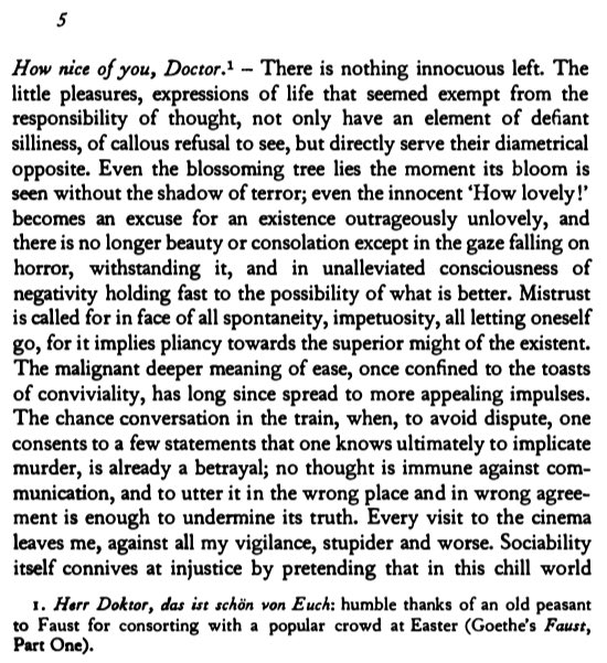 The necessary counterpoint to Deleuze's & Nietzche's philosophy of joy for me is Adorno, for whom it is essential to suffer & to cultivate the capacity to share the suffering of others in the face of injustice. Minima Moralia speaks most directly and disconsolingly to this ethic.