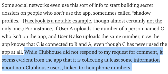 I asked Clubhouse exactly what data it collects on your contacts, how it uses that data, what data it's storing on people who aren't even on Clubhouse (like your weed dealer who it somehow knows has 83 friends on Clubhouse). The company did not respond.  https://onezero.medium.com/clubhouse-is-suggesting-users-invite-their-drug-dealers-and-therapists-a8161b3062fc