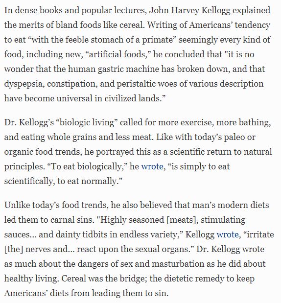 These ideas are not new – they are some of the historical roots of medical grifting and snake oil selling. Over 100 yrs ago, a guy you might have heard of by the name of Kellogg led a pseudoscientific health movement that was fixated on virtuous eating.