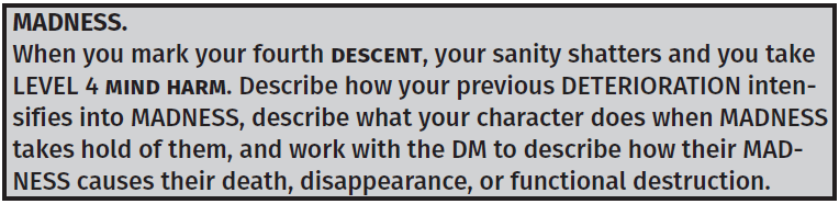 End of the line. DESCENT 4. MADNESS. You'll note that here I also refrain from specifying your character's precise fate - that's a call for you and your DM to make. I just want it to be clear that your character is no longer available to play. That could take a LOT of forms.