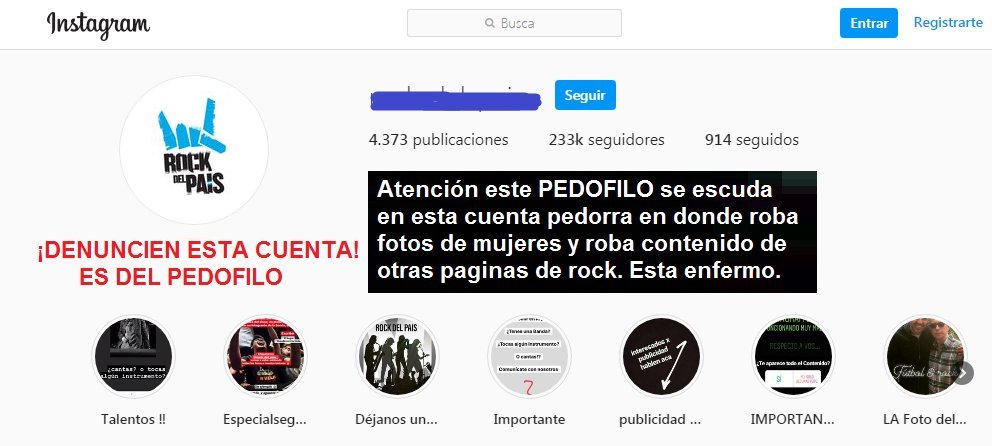 POR FAVOR LEAN ESTO:

Si sos MUJER y tenés INSTAGRAM📷 tengan Cuidado!

Este PEDOFlLO usa estas cuentas para robar fotos de mujeres vaya a saberse para que ¡Algo GRAVE!

También roba fotos de rock que publicamos varios por acá, pero eso es un detalle.

DENUNCIEN SUS CUENTAS!