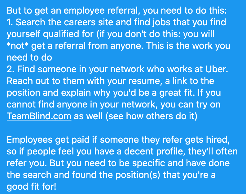 GergelyOrosz's tweet photo. How to get a referral for a company (e.g. Uber).

1. You won't get a referral if you don't do your homework: find position(s) you're a good fit for.

2. Find someone who *currently* works at the company.

3. Message with a short summary &amp; a resume link, e.g. via @StandardResume https://t.co/RY3hYpHdpi