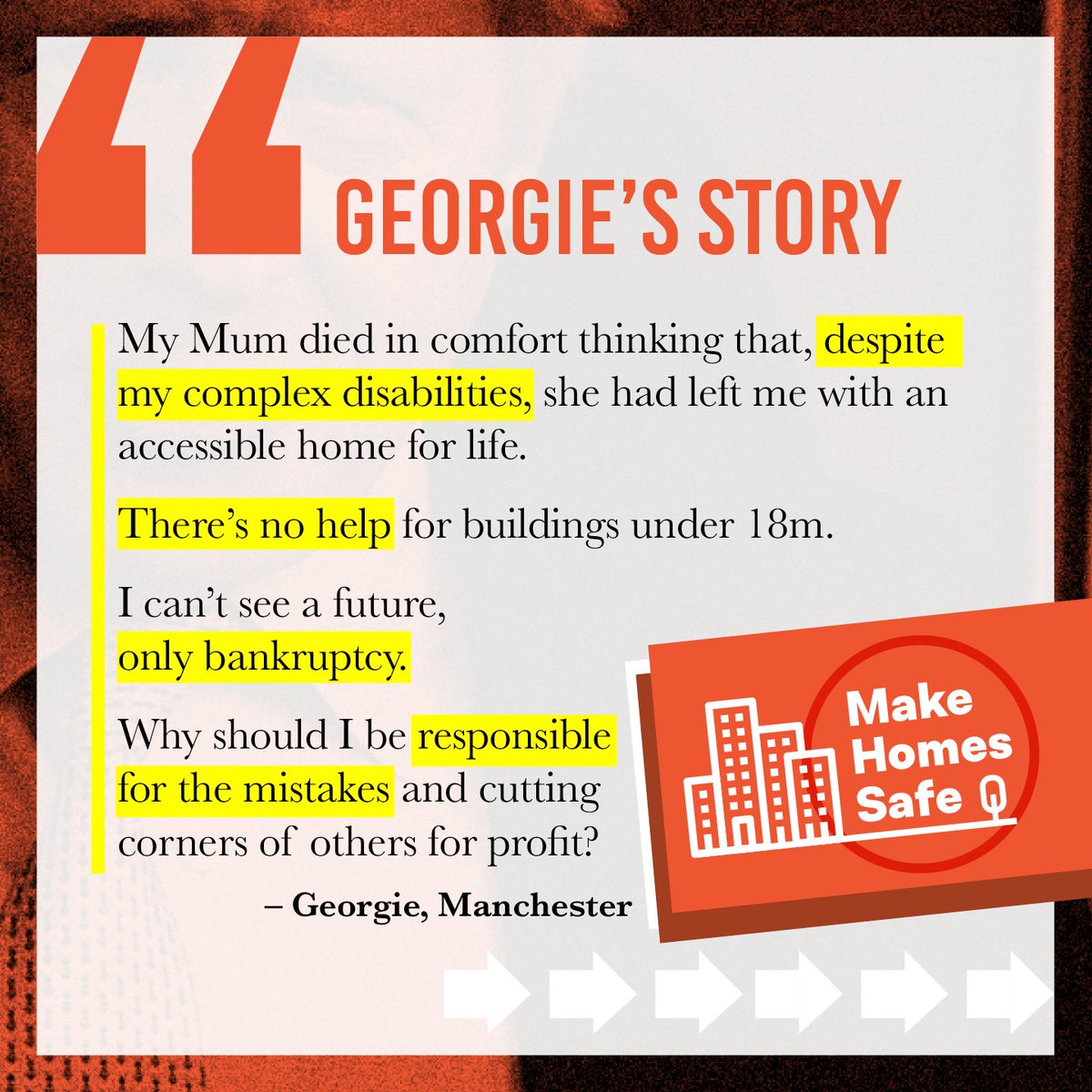 My Mum died in comfort thinking that, despite my complex disabilities, she had left me with an accessible home for life.

There’s no help for buildings under 18m.

I can’t see a future, only bankruptcy.

Why should I be responsible for the mistakes and cutting corners of others for profit?

- Georgie, Manchester