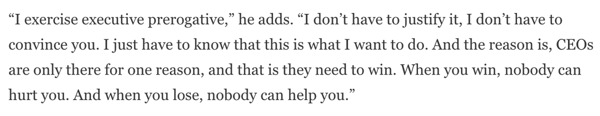 “I exercise executive prerogative. I don’t have to justify it, or convince you. I just have to know that this is what I want to do. CEOs are only there for one reason, and that is they need to win. When you win, nobody can hurt you. And when you lose, nobody can help you.”