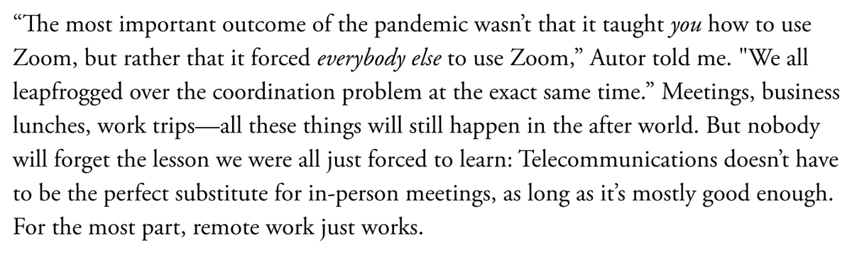 This is the key.The pandemic forced the entire white-collar economy to join hands and jump over remote work’s coordination problem.“The most important outcome of the pandemic wasn’t that it taught YOU how to use Zoom, but rather that it forced EVERYBODY ELSE to use it.”