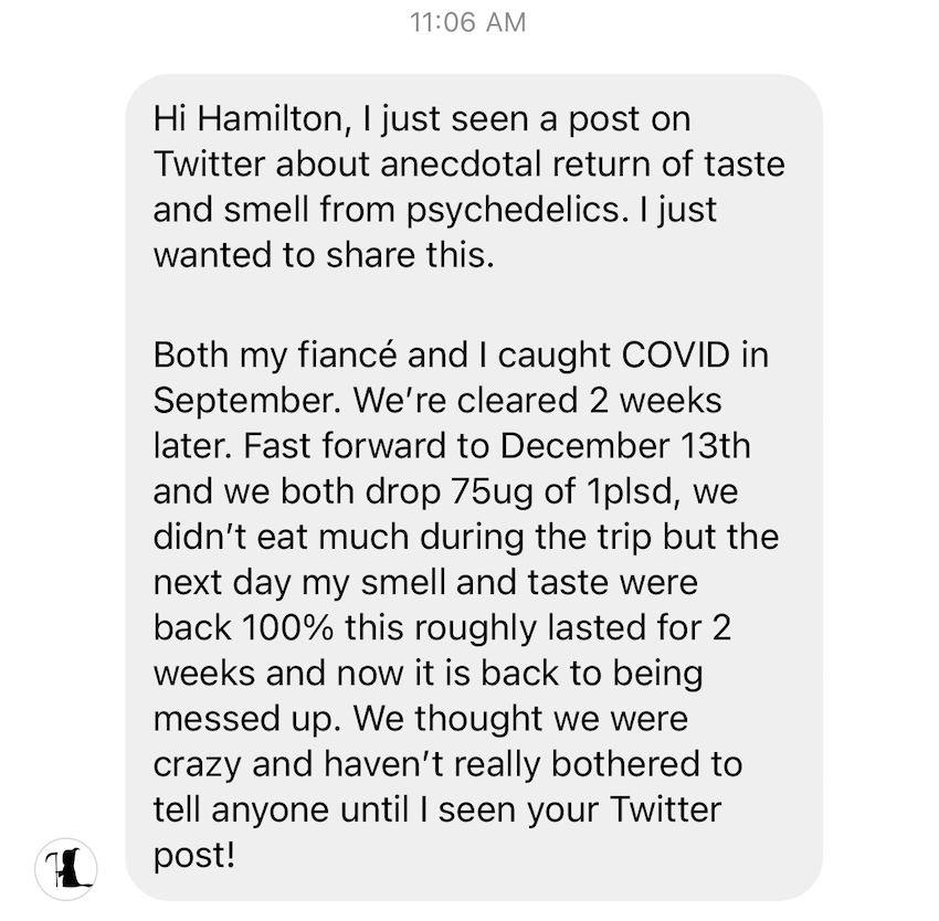 Here is a report I received today about 1P-LSD causing a reversal of COVID-associated anosmia and ageusia, their senses were restored for two weeks (far longer than the acute effect of 1P-LSD) but the effect was nonpermanent.