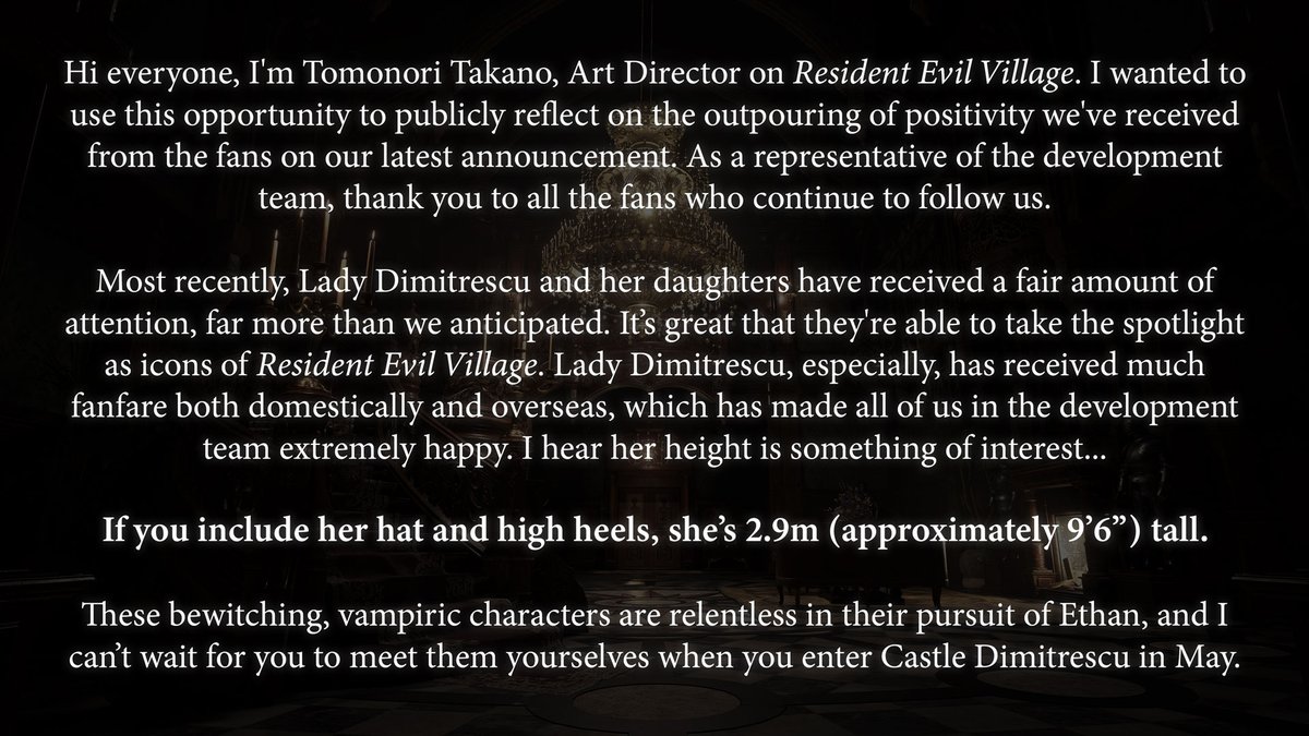 Hi everyone, I'm Tomonori Takano, Art Director on Resident Evil Village. I wanted to use this opportunity to publicly reflect on the outpour of positivity we've received from the fans on our latest announcement. As a representative of the development team, thank you to all the fans who continue to follow us.
 
Most recently, Lady Dimitrescu and her daughters have received a fair amount of attention, far more than we anticipated. It’s great that they're able to take the spotlight as icons of Resident Evil Village. Lady Dimitrescu, especially, has received much fanfare both domestically and overseas, which has made all of us in the development team extremely happy. I hear her height is something of interest. If you include her hat and high heels, she’s 2.9m (approximately 9’6”) tall.

These bewitching, vampiric characters are relentless in their pursuit of Ethan, and I can’t wait for you to meet them yourselves when you enter Castle Dimitrescu in May.