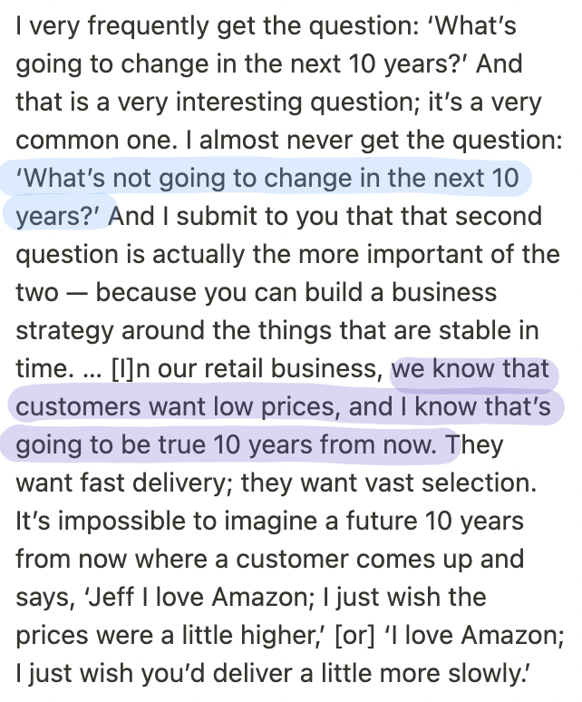 16. Sometimes, the best way to predict the future is to bet on things that won't change.In Amazon's case, Bezos knows that customers will still want fast delivery, vast selection, and low prices ten years from now.