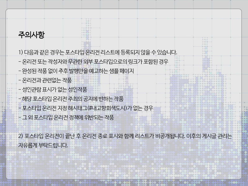 ♬  회색도시내고향 공지 

포스타입 온리전 개최기간 : 2월 12일 ~ 2월 26일 (2주)
참여 접수 기간 : 1월 10일 ~ 2월 1일
작품 마감 기한 : ~ 2월 8일 23시 59분 59초

참여접수폼 : naver.me/G4rBJJBM
포스타입 온리전 해시태그 : #내고향회색도시

더욱 자세한 공지는 이미지를 참고해주세요.