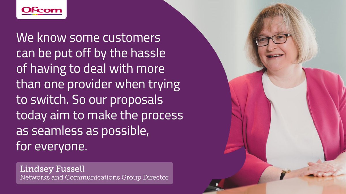 Lindsey Fussell, Ofcom's Networks and Communications Group Director, said: "We know some customers can be put off by the hassle of having to deal with more than one provider when trying to switch. So, our proposals today aim to make the process as seamless as possible, for everyone."