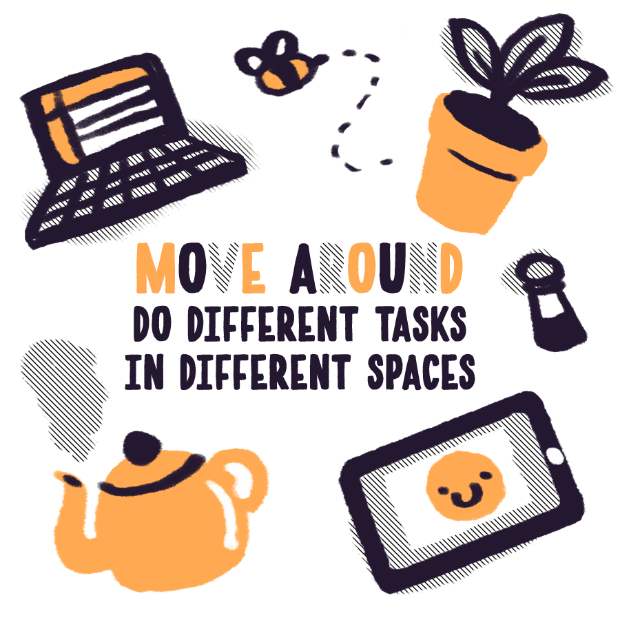 Move Around!Do different tasks in different spaces. This one is so helpful in switching gears from sketch mode to email mode to painting mode. Yr desk isn't the only place that gets Wi-Fi or good light- if yr feeling stuck, MOVE!5/