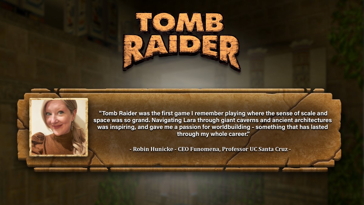 A rectangular image with the original Tomb Raider logo at the top . Underneath is a 3D text container intended to look like a stone platform.  On the left side of the container is a photo of a blonde woman with long, tied-back hair wearing a tan turtleneck. The quote reads: "Tomb Raider was the first game I remember playing where the sense of scale and space was so grand. Navigating Lara through giant caverns and ancient architectures was inspiring, and gave me a passion for worldbuilding - something that has lasted through my whole career. - Robin Hunicke - CEO Funomena, Professor UC Santa Cruz"