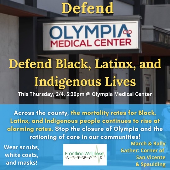 Defend Olympia Medical Center
Defend Black, Latinx, and Indigenous Lives
This Thursday, 2/4, 5:30 PM @ Olympia Medical Center
Across the country, the mortality rates for Black, Latinx, and Indigenous people continues to rise at alarming rates.  Stop the closure of Olympia and the rationing of care in our communities!
Wear scrubs, white coats, and masks!
March & Rally Gather: courner of San Vicente & Spaulding
Frontline Wellness Network