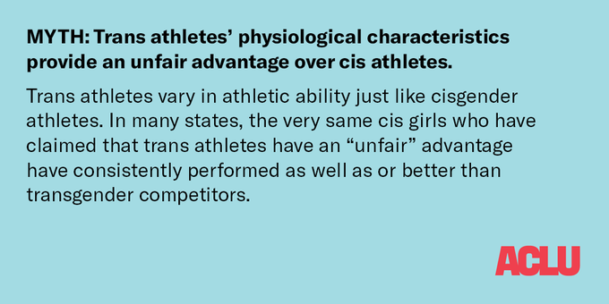 Black text on a pale blue background: MYTH: Trans athletes’ physiological characteristics provide an unfair advantage over cis athletes.

Trans athletes vary in athletic ability just like cisgender athletes. In many states, the very same cis girls who have claimed that trans athletes have an “unfair” advantage have consistently performed as well as or better than transgender competitors.