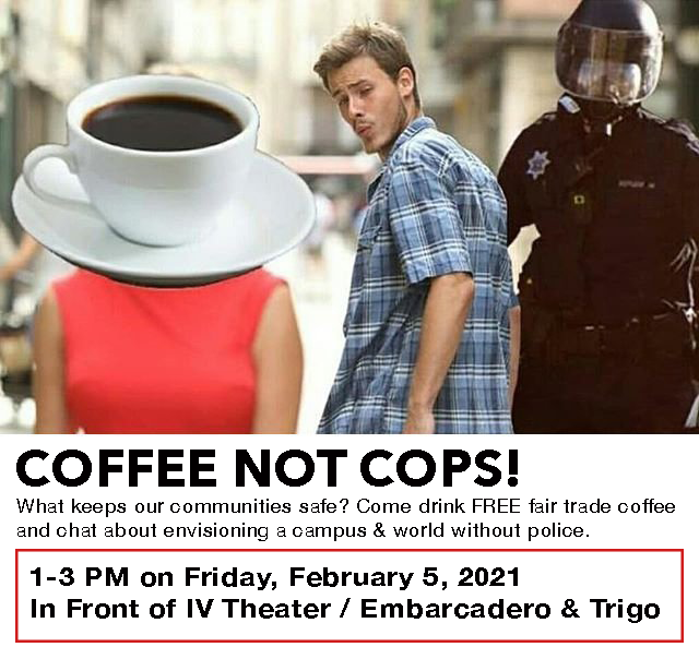 Coffee Not Cops is back!! Come drink FREE fair trade coffee &amp; chat about envisioning a campus &amp; world without police. 

Happening this Friday, February 5th from 1-3 PM in front of IV Theater (at Embarcadero &amp; Trigo). 
See you there!! ☕