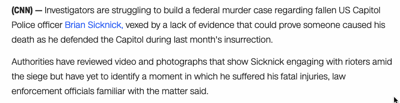 There appears to be no video evidence of Officer Sicknick sustaining lethal injuries during the Capitol riots. After returning to his office he collapsed at some point, and died in a hospital the next day.