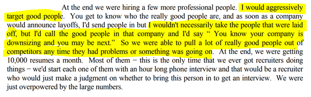 18/ On recruiting experienced hires"I'd call the good people in the company and I'd say, "You know your company is downsizing and you may be next." So we were able to pull a lot of really good people out of competitors any time they had problems or something was going on"