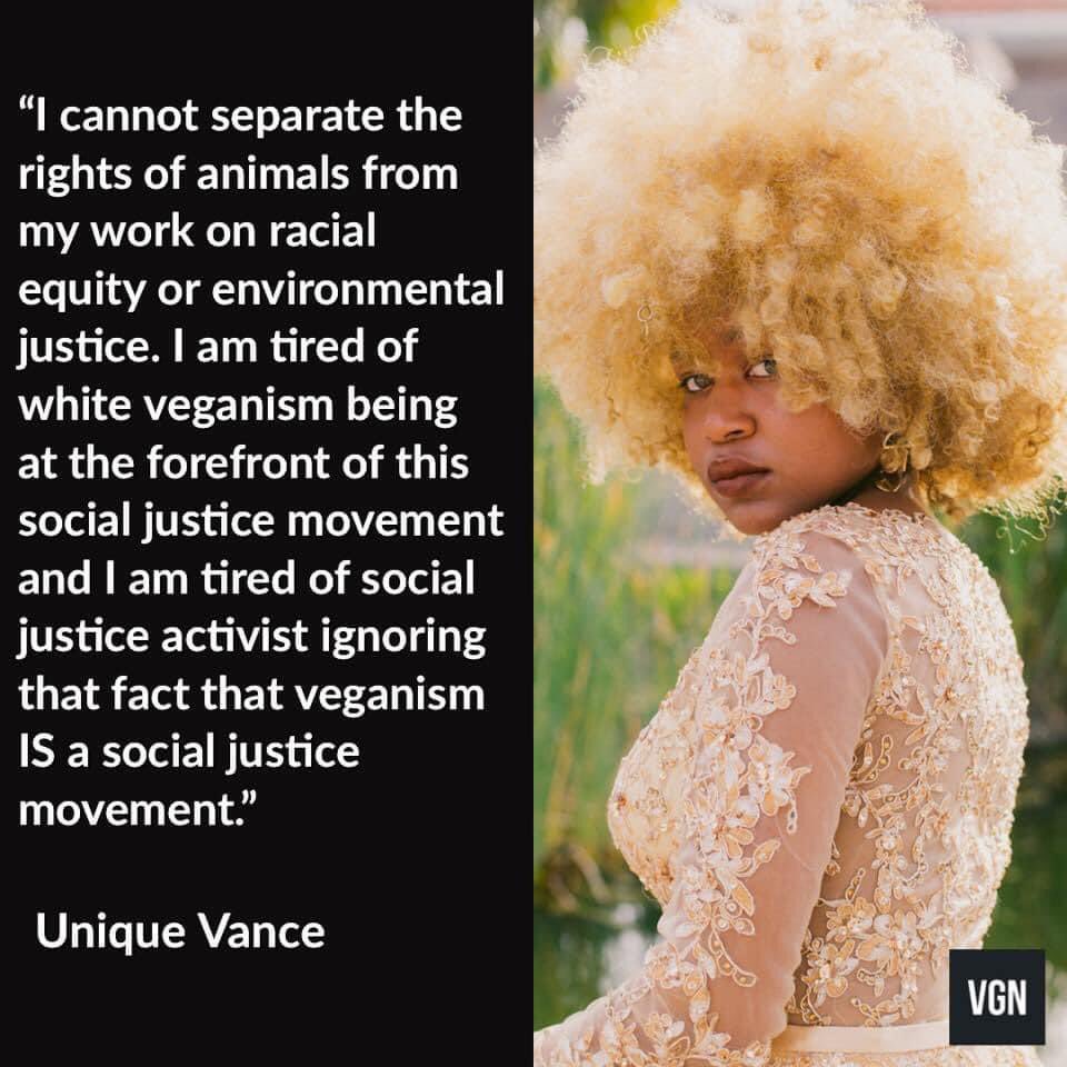 “I cannot separate the rights of animals from my work on racial equity or environmental justice. I’m tired of white veganism being at the forefront of this social justice movement and I am tired of social justice activist ignoring that fact veganism IS a social justice movement.”