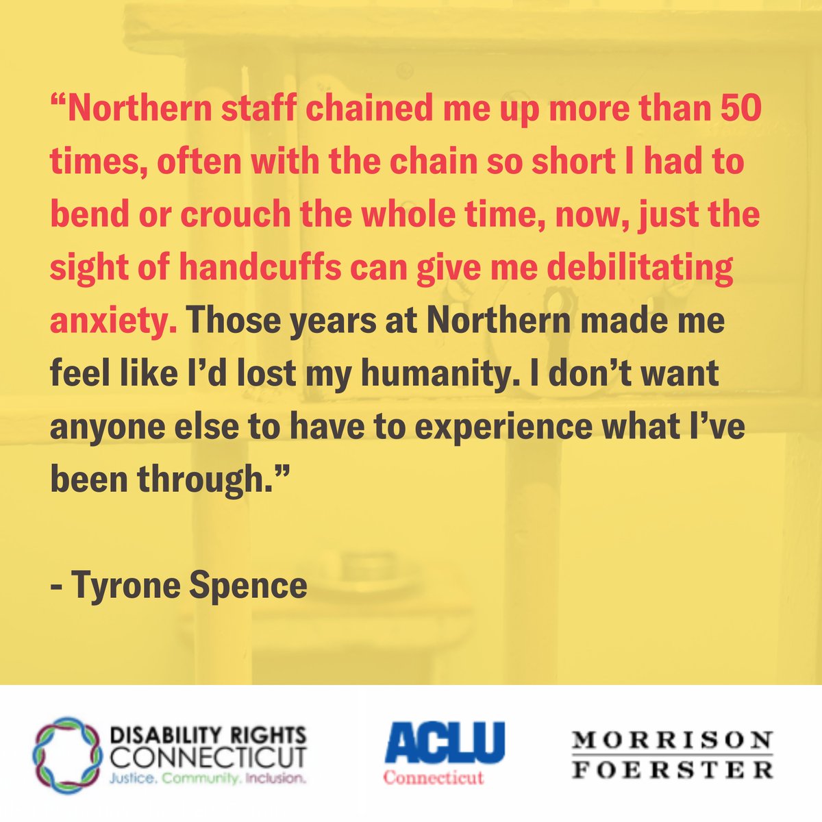 Yellow meme with the words in red and black “Northern staff chained me up more than 50 times, often with the chain so short I had to bend or crouch the whole time, now, just the sight of handcuffs can give me debilitating anxiety. Those years at Northern made me feel like I’d lost my humanity. I don’t want anyone else to have to experience what I’ve been through. - Tyrone Spence” at the bottom is a white bar with the Disability Rights Connecticut logo on the left, the ACLU of CT logo in the middle and the Morrison & Foerseter logo on the right. 