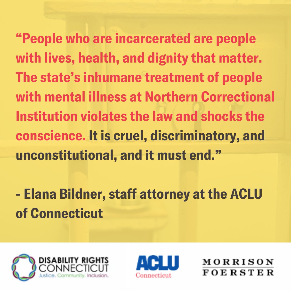 Yellow meme with the words in red and black “People who are incarcerated are people with lives, health, and dignity that matter. The state’s inhumane treatment of people with mental illness at Northern Correctional Institution violates the law and shocks the conscience. It is cruel, discriminatory, and unconstitutional, and it must end. - Elana Bildner, staff attorney at the ACLU of Connecticut” at the bottom is a white bar with the Disability Rights Connecticut logo on the left, the ACLU of CT logo in the middle and the Morrison & Foerseter logo on the right.