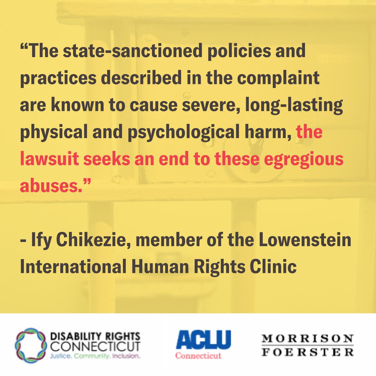 Yellow meme with the words in red and black “The state-sanctioned policies and practices described in the complaint are known to cause severe, long-lasting physical and psychological harm, the lawsuit seeks an end to these egregious abuses. - Ify Chikezie, member of the Lowenstein International Human Rights Clinic“ at the bottom is a white bar with the Disability Rights Connecticut logo on the left, the ACLU of CT logo in the middle and the Morrison & Foerseter logo on the right. 