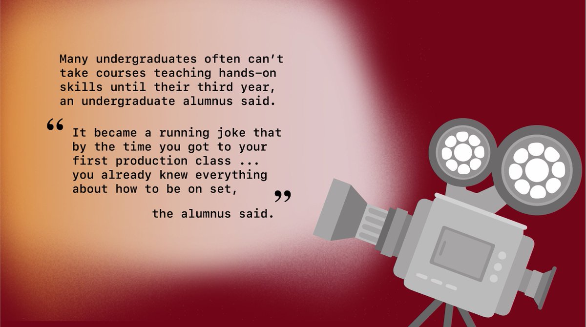 Many undergraduates often can’t take courses teaching hands-on skills until their third year, an alumnus said.“It became a running joke that by the time you got to your first production class ... you already knew everything about how to be on set,” the alumnus said.