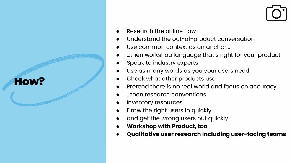 Summary slides of key elements written by Yael Ben David:
- research the offline flow
-understand the out-of-product conversation
-use common context as an anchor
-... then workshop language that's right for your product
- speak to industry experts
- use as many words as your users need
-check what other products use
- pretend there is no real world and focus on accuracy
- ... then research conventions
-inventory resources
-draw the right users in quickly
- and get the wrong users out quickly
- workshop with product too
- qualitative user research including user-facing teams