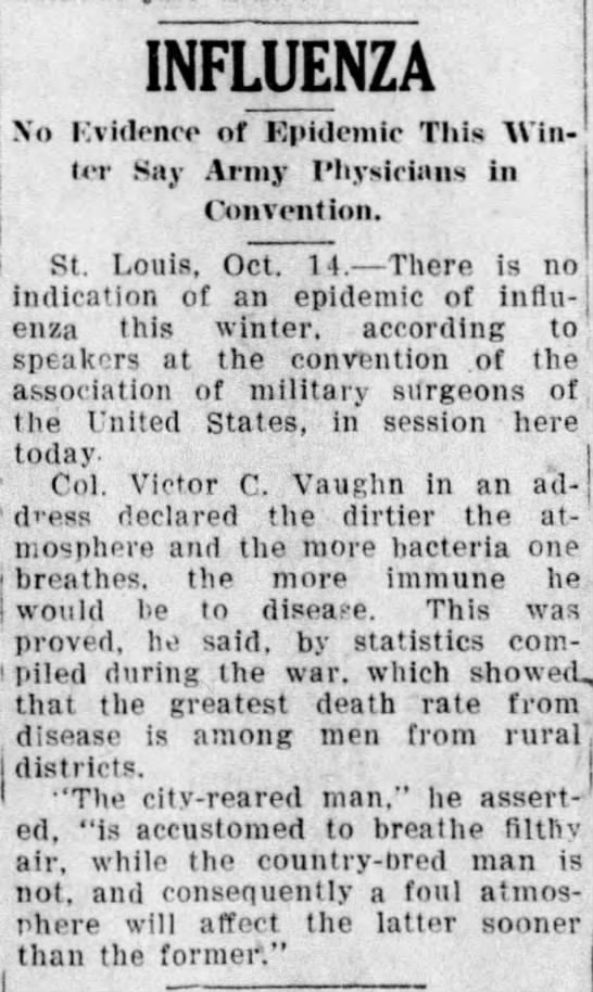 Army physicians at a convention say there is no evidence of a flu outbreak in the coming winter. He blamed the higher death rate in rural districts on "the city-reared man...is accustomed to breathe filthy air." (Wausau Daily Herald, 10/14/1919)