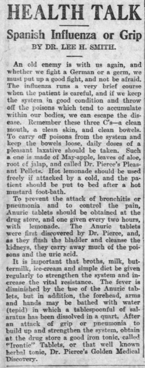 More home treatment methods surfaced. This doctor encouraged the 3 Cs: clean mouth, clean skin, clean bowels, specifically Dr. Pierce's Pleasant Pellets. Hot lemonade, a mustard footbath, buttermilk, broth, and ice cream were also part of his plan.(Marshfield News, 11/21/1918)