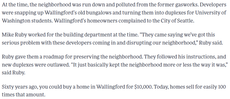 in the 80s, wallingford homeowners banded together to downzone it and prevent workers and students from living in more of the neighborhood. '60 years ago, you could buy a home in Wallingford for $10,000. Today, homes sell for easily 100X that amount' https://kuow.org/stories/wallingford-fought-developers-decades-it-was-hip/