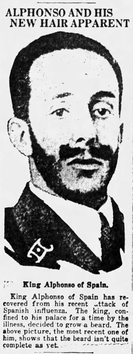 King Alphonso of Spain was one of the first prominent people to come down sick with the flu. As a result, he grew out his beard, to the interest of the paparazzi. (Eau Claire Leader-Telegram, 12/19/1918)