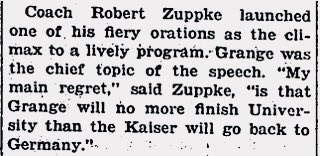 Grange’s college coach, Robert Zuppke, had a hard time with it too. At an end-of-the-year team banquet, he gave a passionate speech lamenting Grange’s decision. Grange was in attendance and he left mid-speech, which the Illinois student newspaper tried to explain away 