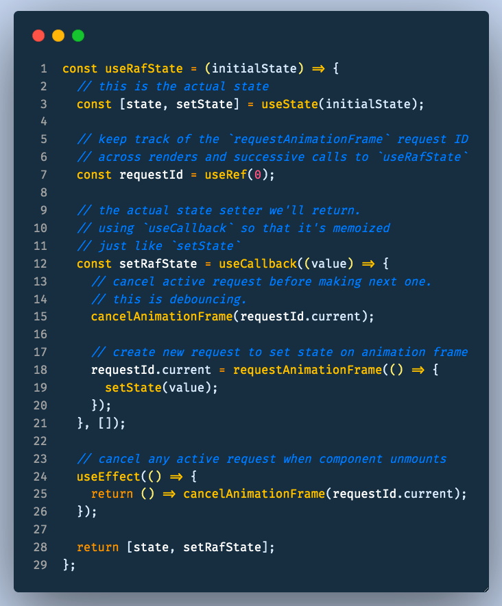  useRafState - creates an alternate `setState` method which only updates after `requestAnimationFrame`. Great for debouncing events that fire a lot
