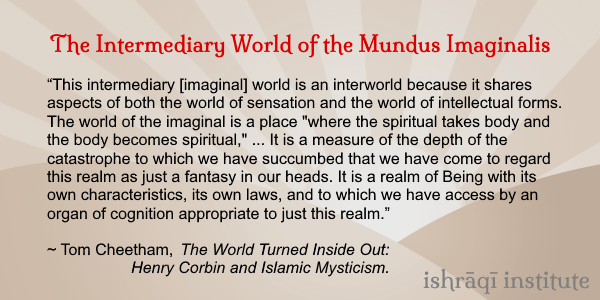 “This intermediary [imaginal] world is an interworld because it shares aspects of both the world of sensation and the world of intellectual forms. The world of the imaginal is a place 'where the spiritual takes body and the body becomes spiritual ...” ~ Tom Cheetham. #HenryCorbin